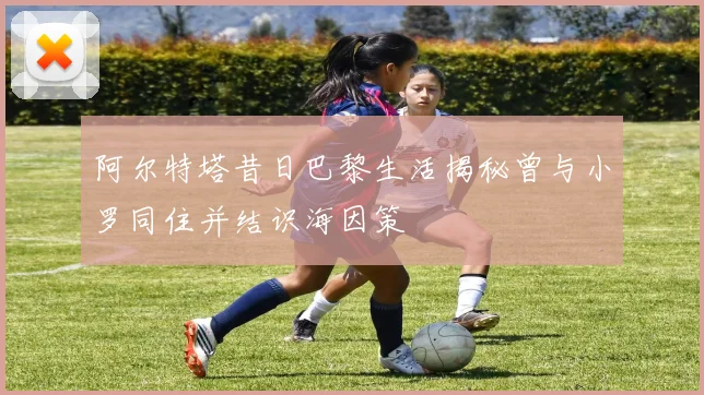阿尔特塔昔日巴黎生活揭秘曾与小罗同住并结识海因策