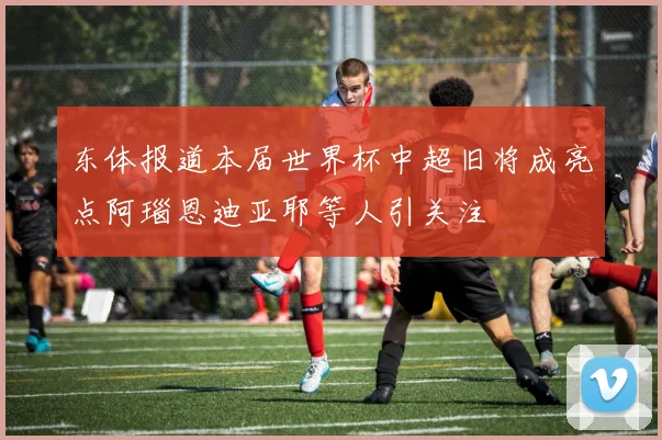 东体报道本届世界杯中超旧将成亮点阿瑙恩迪亚耶等人引关注