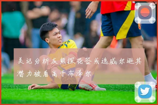 美记分析灰熊探花签或选威尔逊其潜力被看高于布泽尔