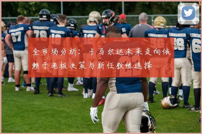 全市场分析：卡马尔达未来走向依赖于老板决策与新任教练选择