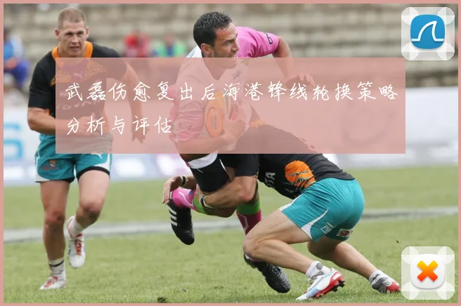 武磊伤愈复出后海港锋线轮换策略分析与评估