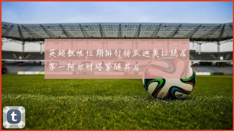 英超教练任期排行榜瓜迪奥拉稳居第一阿尔特塔紧随其后