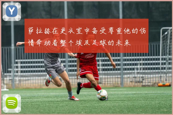 萨拉赫在更衣室中备受尊重他的伤情牵动着整个埃及足球的未来