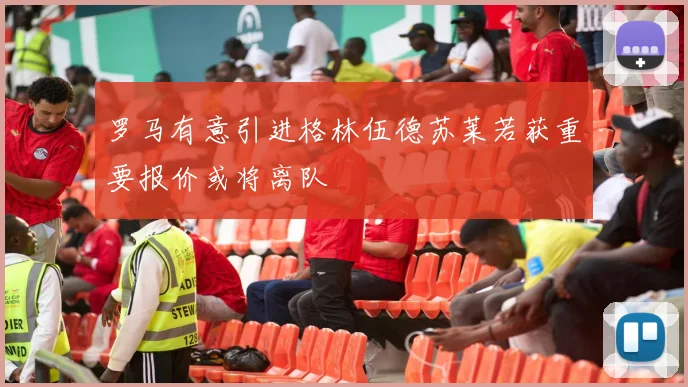 罗马有意引进格林伍德苏莱若获重要报价或将离队