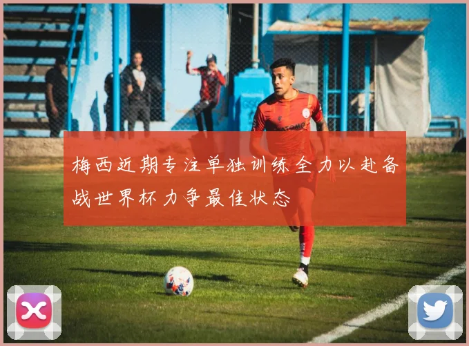 梅西近期专注单独训练全力以赴备战世界杯力争最佳状态
