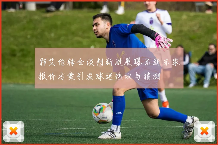 郭艾伦转会谈判新进展曝光新东家报价方案引发球迷热议与猜测