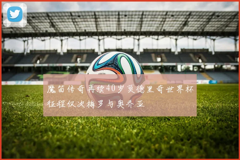 魔笛传奇再续40岁莫德里奇世界杯征程仅次梅罗与奥乔亚