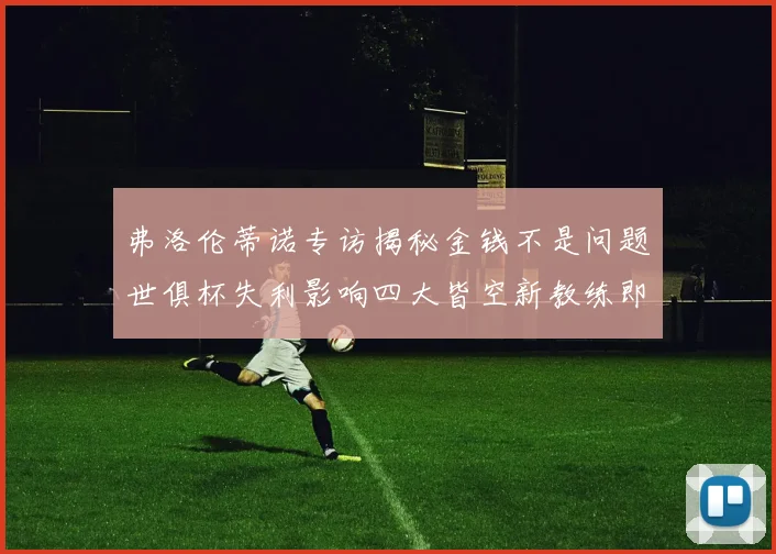 弗洛伦蒂诺专访揭秘金钱不是问题世俱杯失利影响四大皆空新教练即将到来