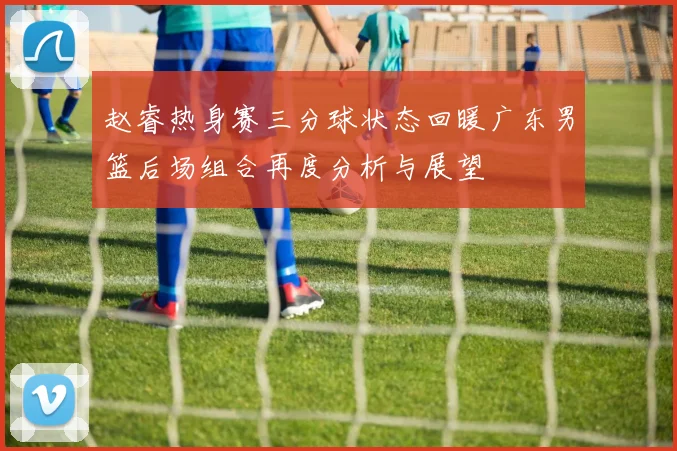 赵睿热身赛三分球状态回暖广东男篮后场组合再度分析与展望