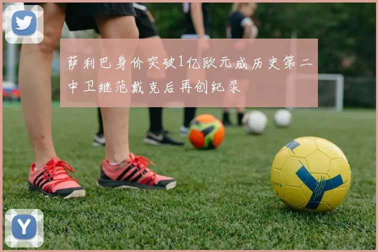 萨利巴身价突破1亿欧元成历史第二中卫继范戴克后再创纪录