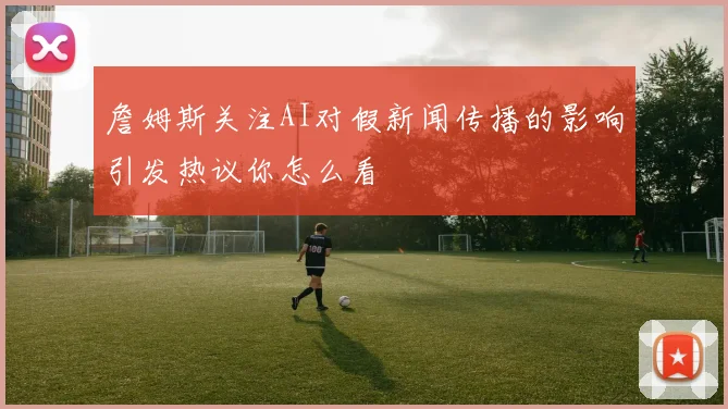 詹姆斯关注AI对假新闻传播的影响引发热议你怎么看