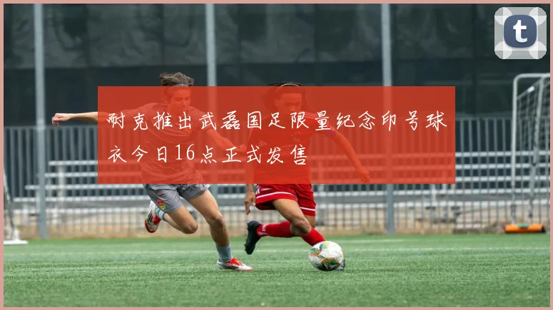 耐克推出武磊国足限量纪念印号球衣今日16点正式发售