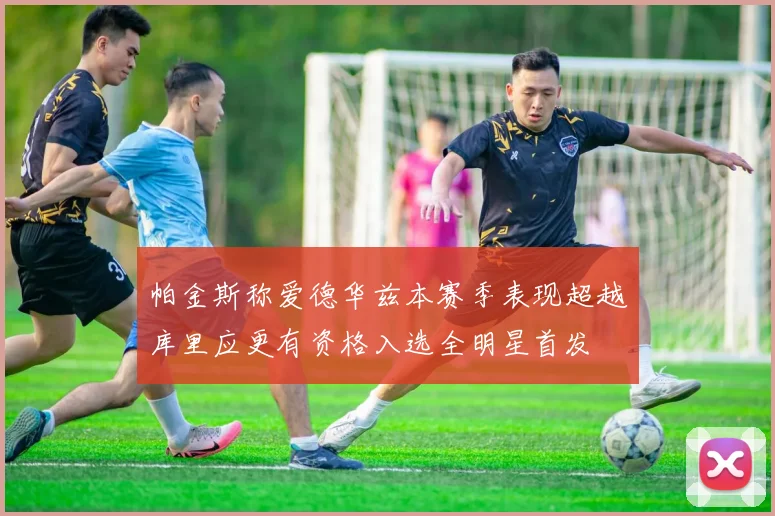 帕金斯称爱德华兹本赛季表现超越库里应更有资格入选全明星首发