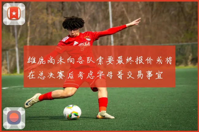 雄鹿尚未向各队索要最终报价或将在总决赛后考虑字母哥交易事宜