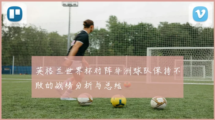 英格兰世界杯对阵非洲球队保持不败的战绩分析与总结