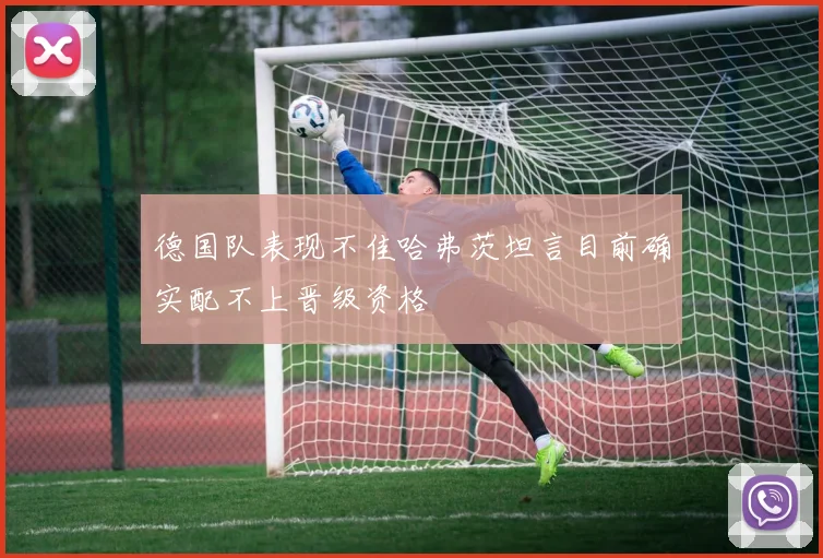 德国队表现不佳哈弗茨坦言目前确实配不上晋级资格