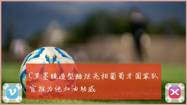 C罗墨镜造型酷炫亮相葡萄牙国家队官推为他加油助威